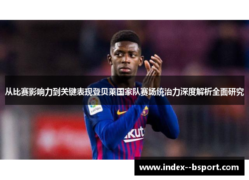 从比赛影响力到关键表现登贝莱国家队赛场统治力深度解析全面研究 从比赛影响力到关键表现登贝莱国家队赛场统治力深度解析全面研究