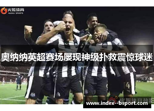 奥纳纳英超赛场屡现神级扑救震惊球迷 奥纳纳英超赛场屡现神级扑救震惊球迷