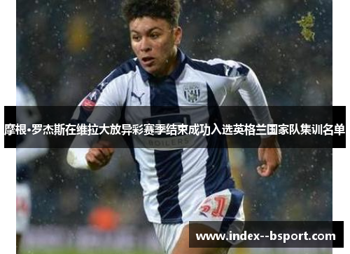 摩根·罗杰斯在维拉大放异彩赛季结束成功入选英格兰国家队集训名单 摩根·罗杰斯在维拉大放异彩赛季结束成功入选英格兰国家队集训名单