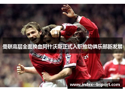 曼联高层全面换血阿什沃斯正式入职推动俱乐部新发展 曼联高层全面换血阿什沃斯正式入职推动俱乐部新发展