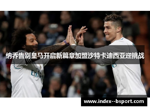 纳乔告别皇马开启新篇章加盟沙特卡迪西亚迎挑战 纳乔告别皇马开启新篇章加盟沙特卡迪西亚迎挑战