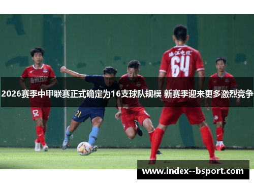 2026赛季中甲联赛正式确定为16支球队规模 新赛季迎来更多激烈竞争