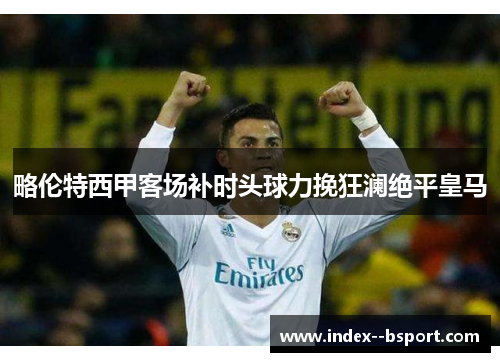 略伦特西甲客场补时头球力挽狂澜绝平皇马