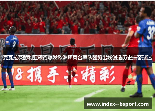 克瓦拉茨赫利亚领衔爆发欧洲杯舞台率队强势出线创造历史振奋球迷