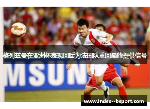 格列兹曼在亚洲杯表现回暖为法国队重回巅峰提供信号 格列兹曼在亚洲杯表现回暖为法国队重回巅峰提供信号