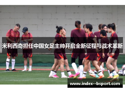 米利西奇担任中国女足主帅开启全新征程与战术革新 米利西奇担任中国女足主帅开启全新征程与战术革新